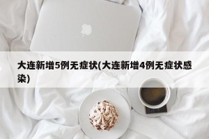 大连新增5例无症状(大连新增4例无症状感染)