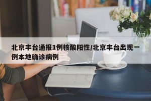 北京丰台通报1例核酸阳性/北京丰台出现一例本地确诊病例