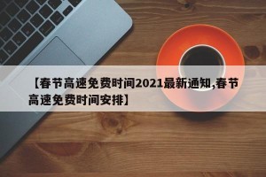 【春节高速免费时间2021最新通知,春节高速免费时间安排】