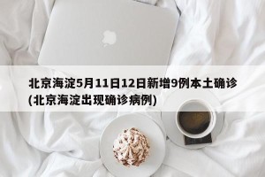 北京海淀5月11日12日新增9例本土确诊(北京海淀出现确诊病例)