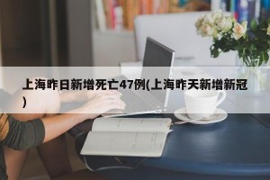 上海昨日新增死亡47例(上海昨天新增新冠)