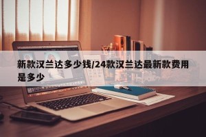 新款汉兰达多少钱/24款汉兰达最新款费用是多少