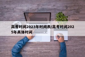 高考时间2023年时间表/高考时间2025年具体时间