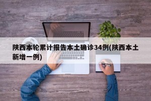 陕西本轮累计报告本土确诊34例(陕西本土新增一例)