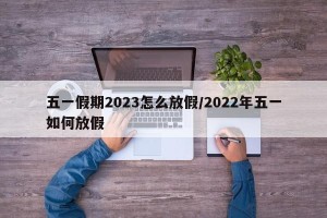 五一假期2023怎么放假/2022年五一如何放假