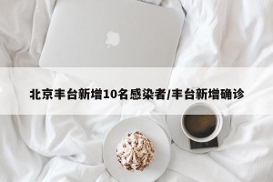 北京丰台新增10名感染者/丰台新增确诊
