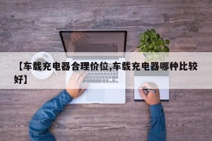 【车载充电器合理价位,车载充电器哪种比较好】