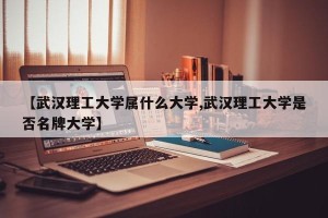 【武汉理工大学属什么大学,武汉理工大学是否名牌大学】