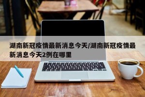 湖南新冠疫情最新消息今天/湖南新冠疫情最新消息今天2例在哪里