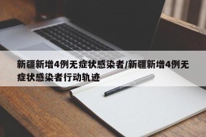 新疆新增4例无症状感染者/新疆新增4例无症状感染者行动轨迹