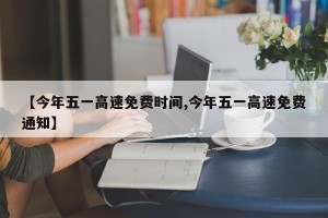 【今年五一高速免费时间,今年五一高速免费通知】