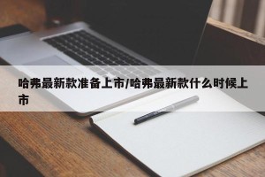 哈弗最新款准备上市/哈弗最新款什么时候上市