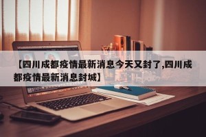 【四川成都疫情最新消息今天又封了,四川成都疫情最新消息封城】
