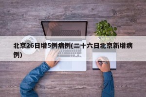 北京26日增5例病例(二十六日北京新增病例)