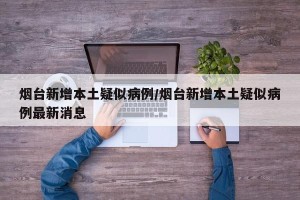 烟台新增本土疑似病例/烟台新增本土疑似病例最新消息