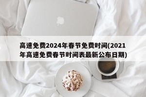 高速免费2024年春节免费时间(2021年高速免费春节时间表最新公布日期)