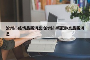 沧州市疫情最新消息/沧州市新冠肺炎最新消息