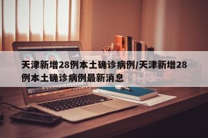 天津新增28例本土确诊病例/天津新增28例本土确诊病例最新消息