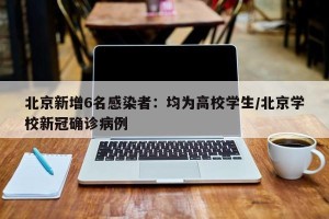 北京新增6名感染者：均为高校学生/北京学校新冠确诊病例