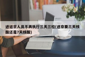 进返京人员不再执行三天三检(进京要三天核酸还是7天核酸)