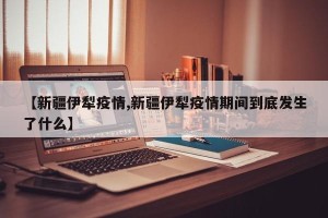 【新疆伊犁疫情,新疆伊犁疫情期间到底发生了什么】