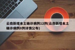 云南新增本土确诊病例12例(云南新增本土确诊病例8例详情公布)