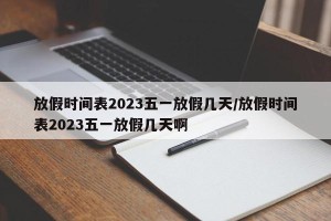 放假时间表2023五一放假几天/放假时间表2023五一放假几天啊