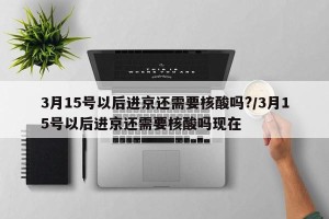 3月15号以后进京还需要核酸吗?/3月15号以后进京还需要核酸吗现在