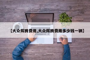 【大众辉腾费用,大众辉腾费用多少钱一辆】