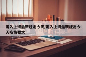 出入上海最新规定今天/出入上海最新规定今天疫情要求