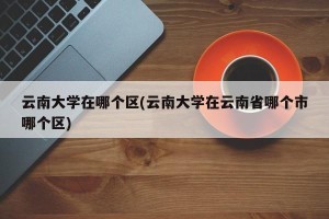 云南大学在哪个区(云南大学在云南省哪个市哪个区)