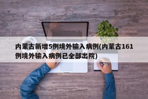 内蒙古新增5例境外输入病例(内蒙古161例境外输入病例已全部出院)
