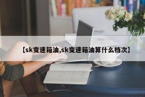 【sk变速箱油,sk变速箱油算什么档次】