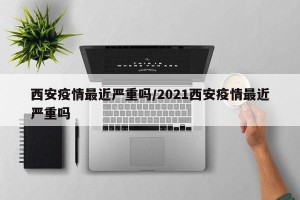 西安疫情最近严重吗/2021西安疫情最近严重吗