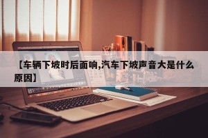 【车辆下坡时后面响,汽车下坡声音大是什么原因】