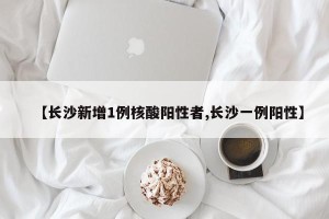 【长沙新增1例核酸阳性者,长沙一例阳性】