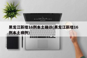 黑龙江新增16例本土确诊(黑龙江新增16例本土病例)