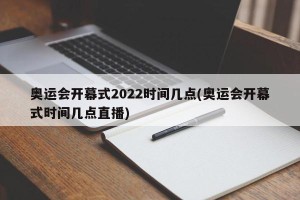 奥运会开幕式2022时间几点(奥运会开幕式时间几点直播)