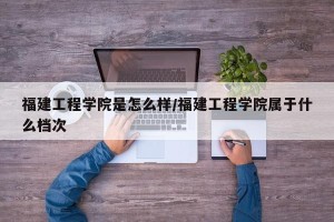 福建工程学院是怎么样/福建工程学院属于什么档次