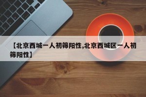 【北京西城一人初筛阳性,北京西城区一人初筛阳性】