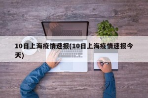 10日上海疫情速报(10日上海疫情速报今天)