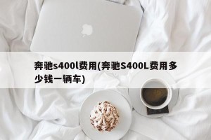奔驰s400l费用(奔驰S400L费用多少钱一辆车)