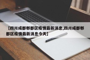 【四川成都郫都区疫情最新消息,四川成都郫都区疫情最新消息今天】