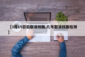 【3月15日后取消核酸,几号取消核酸检测】
