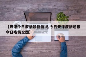 【天津今日疫情最新情况,今日天津疫情通报今日疫情全国】
