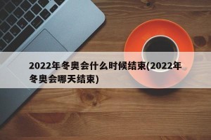 2022年冬奥会什么时候结束(2022年冬奥会哪天结束)
