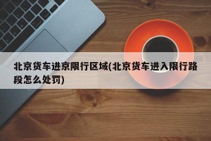 北京货车进京限行区域(北京货车进入限行路段怎么处罚)