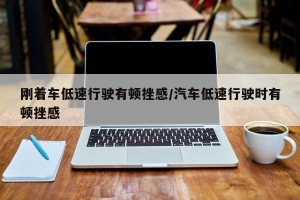 刚着车低速行驶有顿挫感/汽车低速行驶时有顿挫感