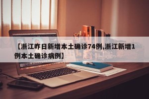 【浙江昨日新增本土确诊74例,浙江新增1例本土确诊病例】