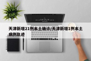 天津新增21例本土确诊/天津新增1例本土病例轨迹